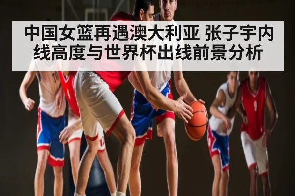 中国女篮再遇澳大利亚 张子宇内线高度与世界杯出线前景分析