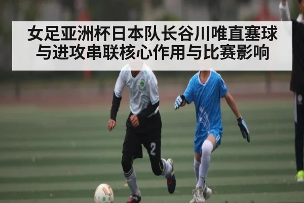 女足亚洲杯日本队长谷川唯直塞球与进攻串联核心作用与比赛影响
