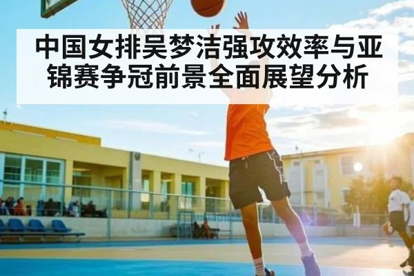 中国女排吴梦洁强攻效率与亚锦赛争冠前景全面展望分析