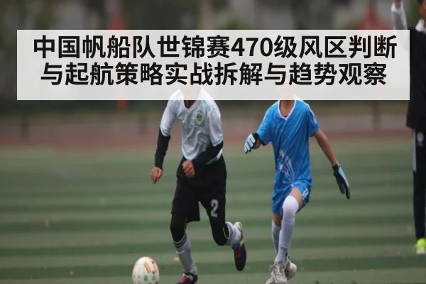 中国帆船队世锦赛470级风区判断与起航策略实战拆解与趋势观察